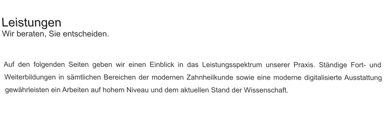 Leistungen Wir beraten, Sie entscheiden.   Auf den folgenden Seiten geben wir einen Einblick in das Leistungsspektrum unserer Praxis. Ständige Fort- und Weiterbildungen in sämtlichen Bereichen der modernen Zahnheilkunde sowie eine moderne digitalisierte Ausstattung gewährleisten ein Arbeiten auf hohem Niveau und dem aktuellen Stand der Wissenschaft.